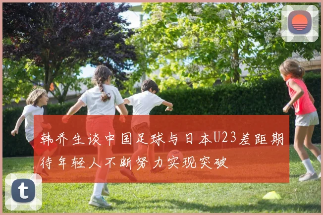 韩乔生谈中国足球与日本U23差距期待年轻人不断努力实现突破