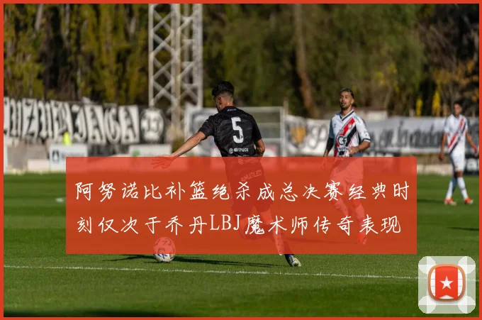 阿努诺比补篮绝杀成总决赛经典时刻仅次于乔丹LBJ魔术师传奇表现