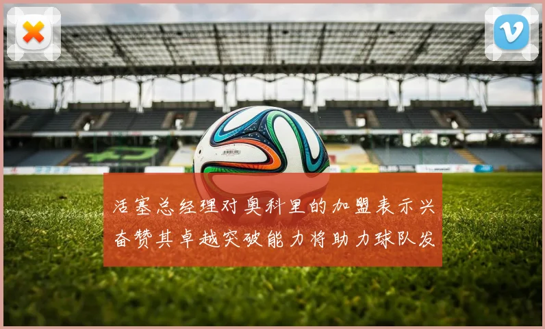 活塞总经理对奥科里的加盟表示兴奋赞其卓越突破能力将助力球队发展