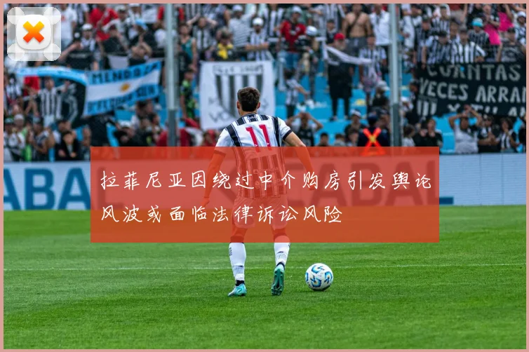 拉菲尼亚因绕过中介购房引发舆论风波或面临法律诉讼风险