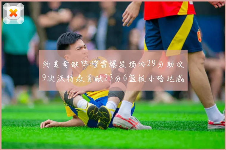 约基奇缺阵穆雷爆发场均29分助攻9次沃特森贡献23分6篮板小哈达威也有17分表现出色