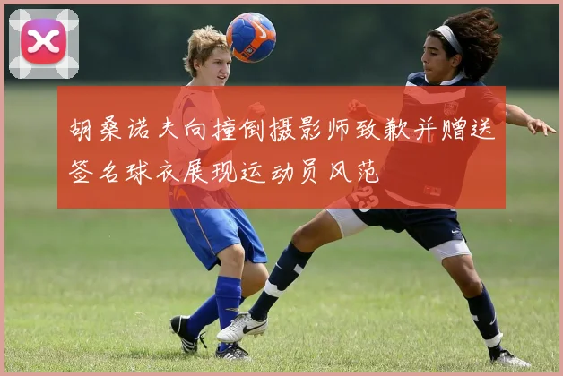 胡桑诺夫向撞倒摄影师致歉并赠送签名球衣展现运动员风范