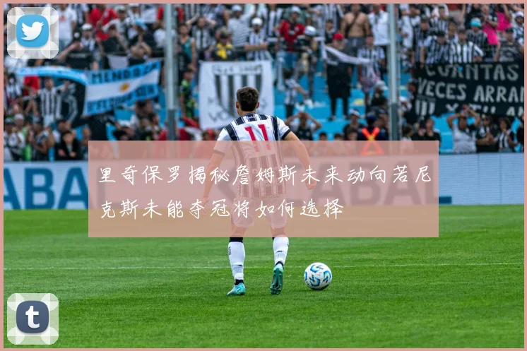 里奇保罗揭秘詹姆斯未来动向若尼克斯未能夺冠将如何选择
