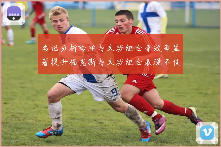 名记分析哈珀与文班组合净效率显著提升福克斯与文班组合表现不佳差距明显