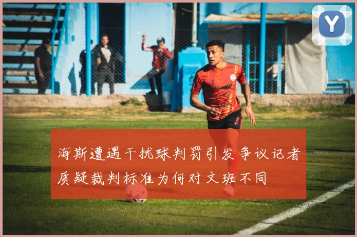 海斯遭遇干扰球判罚引发争议记者质疑裁判标准为何对文班不同