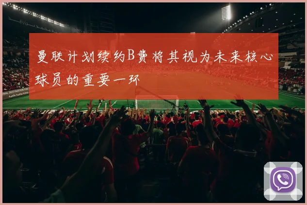 曼联计划续约B费将其视为未来核心球员的重要一环