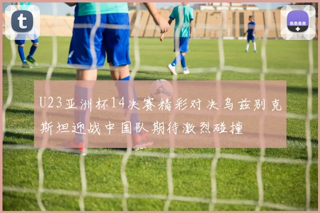 U23亚洲杯14决赛精彩对决乌兹别克斯坦迎战中国队期待激烈碰撞