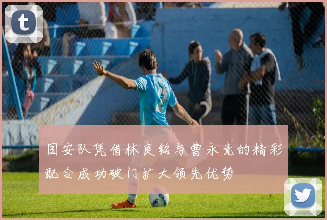 国安队凭借林良铭与曹永竞的精彩配合成功破门扩大领先优势