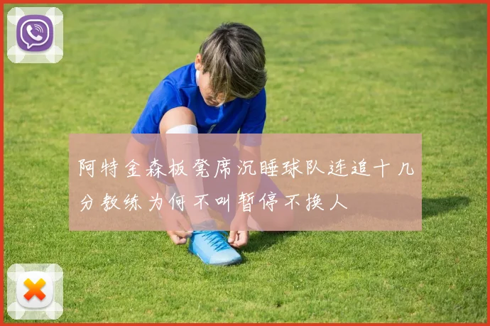 阿特金森板凳席沉睡球队连追十几分教练为何不叫暂停不换人