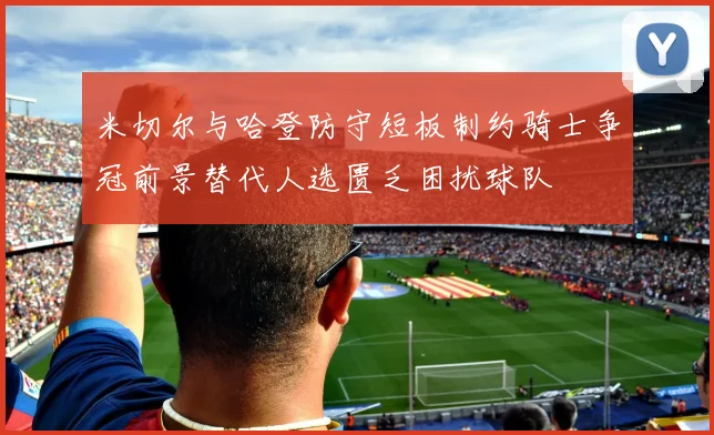 米切尔与哈登防守短板制约骑士争冠前景替代人选匮乏困扰球队