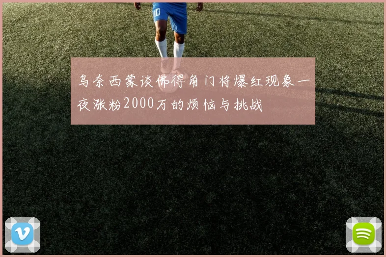 乌奈西蒙谈佛得角门将爆红现象一夜涨粉2000万的烦恼与挑战