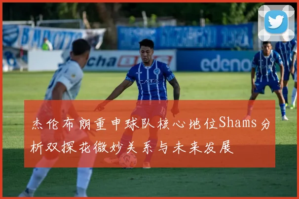 杰伦布朗重申球队核心地位Shams分析双探花微妙关系与未来发展