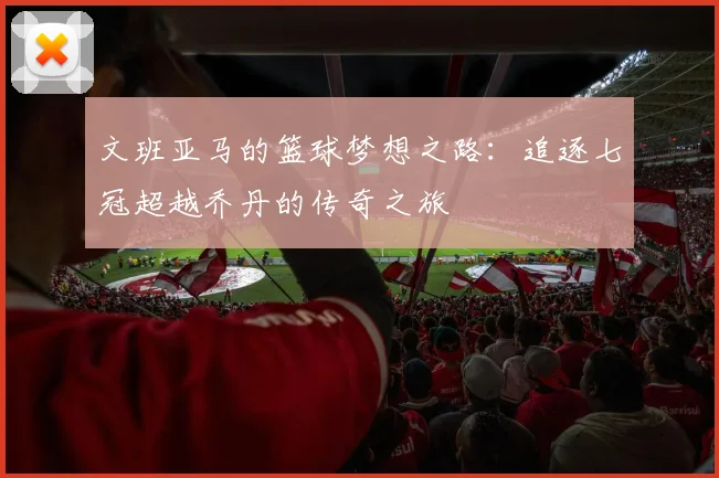 文班亚马的篮球梦想之路：追逐七冠超越乔丹的传奇之旅