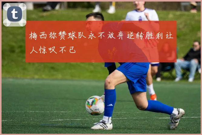 梅西称赞球队永不放弃逆转胜利让人惊叹不已
