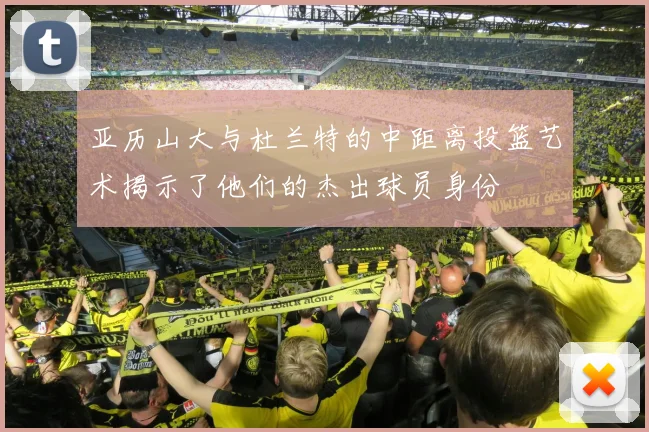 亚历山大与杜兰特的中距离投篮艺术揭示了他们的杰出球员身份
