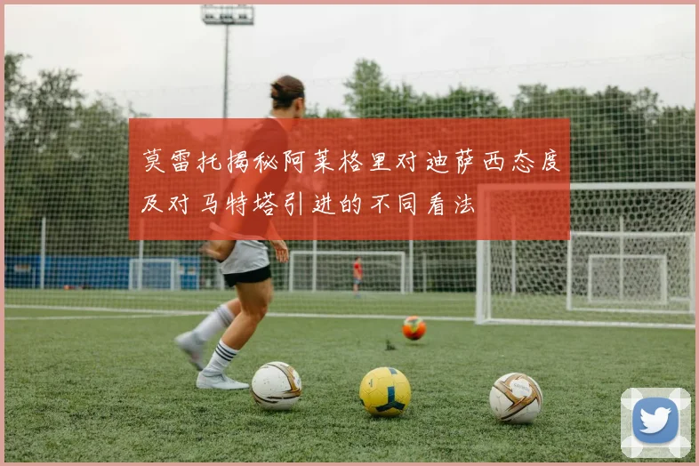 莫雷托揭秘阿莱格里对迪萨西态度及对马特塔引进的不同看法