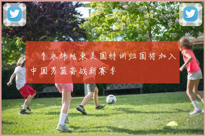 偰李永炜结束美国特训归国将加入中国男篮备战新赛季