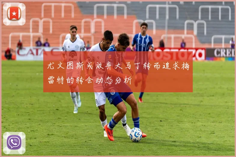 尤文图斯或放弃大马丁转而追求梅雷特的转会动态分析