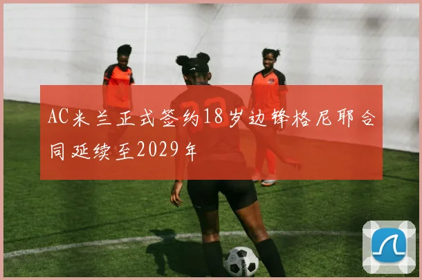 AC米兰正式签约18岁边锋格尼耶合同延续至2029年