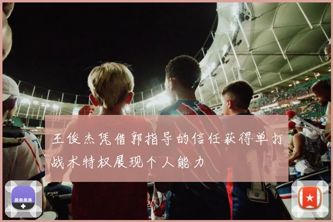 王俊杰凭借郭指导的信任获得单打战术特权展现个人能力