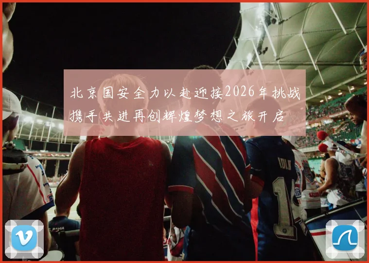 北京国安全力以赴迎接2026年挑战携手共进再创辉煌梦想之旅开启