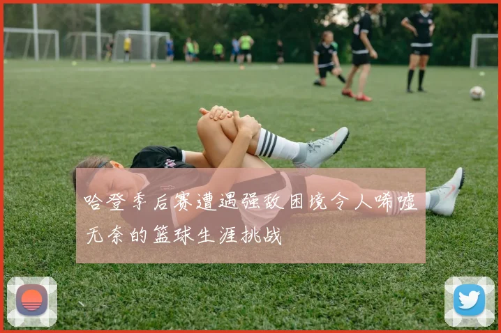 哈登季后赛遭遇强敌困境令人唏嘘无奈的篮球生涯挑战
