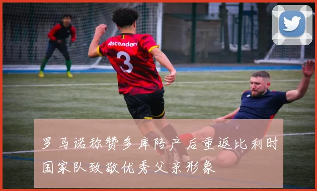 罗马诺称赞多库陪产后重返比利时国家队致敬优秀父亲形象