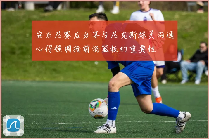 安东尼赛后分享与尼克斯球员沟通心得强调抢前场篮板的重要性